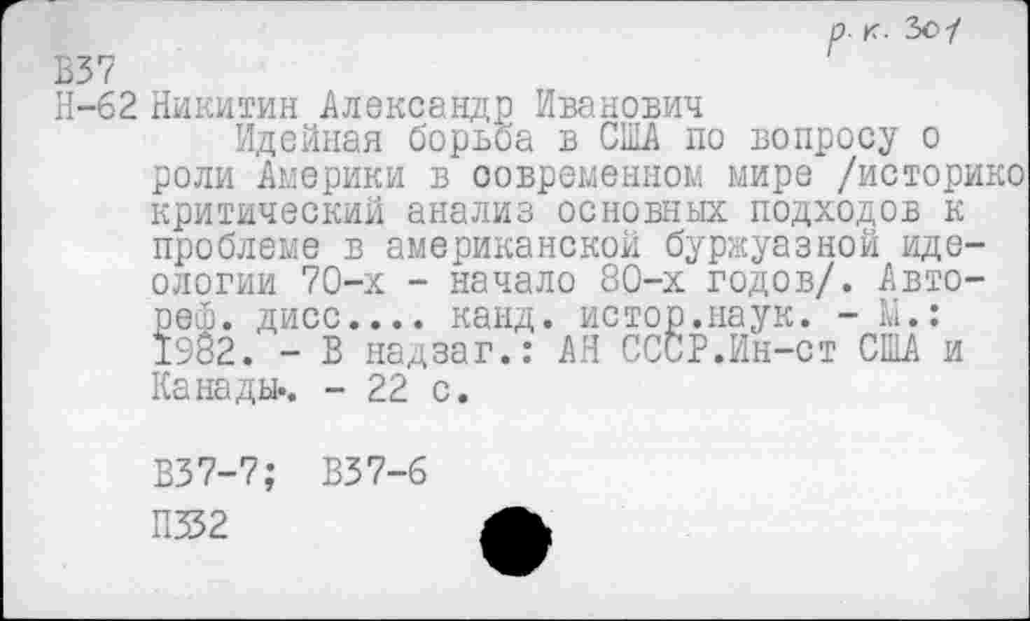 ﻿р- к- Ъс1 В37
Н-62 Никитин Александр Иванович
Идейная борьба в США по вопросу о роли Америки в современном мире /историке критический анализ основных подходов к проблеме в американской буржуазной идеологии 70-х - начало 80-х годов/. Авто-рей. дисс.... канд. истор.наук. - Ш.: 1982. - В надзаг.: АН СССР.Ин-ст США и Канады.. - 22 с.
В37-7; В37-6
П352